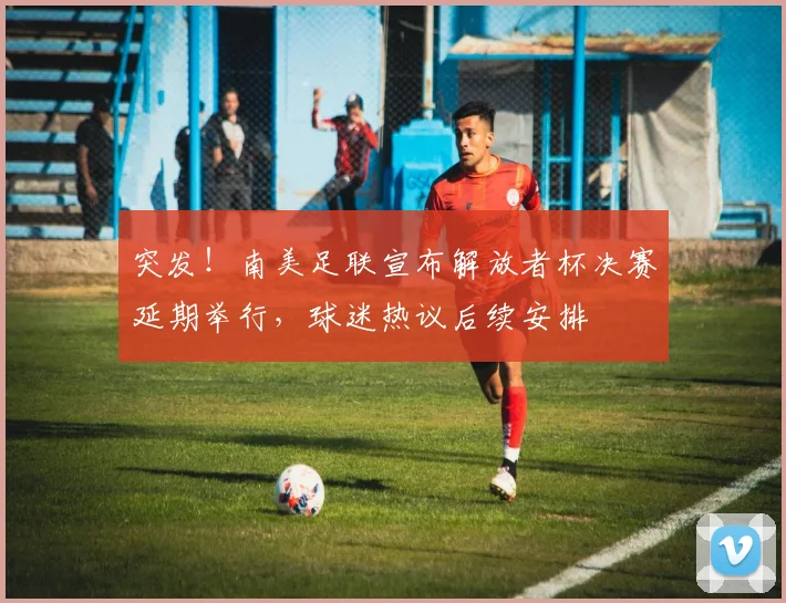 突发！南美足联宣布解放者杯决赛延期举行，球迷热议后续安排