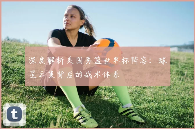 深度解析美国男篮世界杯阵容：球星云集背后的战术体系