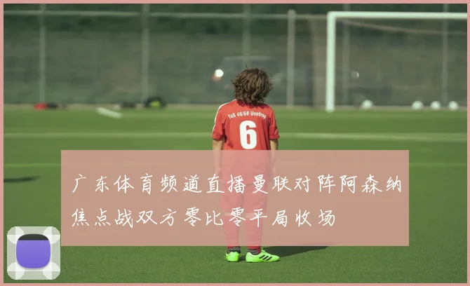 广东体育频道直播曼联对阵阿森纳焦点战双方零比零平局收场